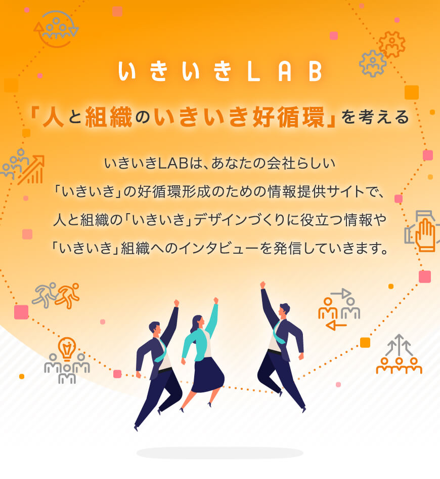 いきいきLAB 「人と組織のいきいき好循環」を考える いきいきLABは、あなたの会社らしい「いきいき」の好循環形成のための情報提供サイトで、人と組織の「いきいき」デザインづくりに役立つ情報や「いきいき」組織へのインタビューを発信していきます。
